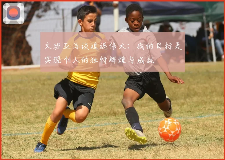 文班亚马谈追逐伟大：我的目标是实现个人的独特辉煌与成就