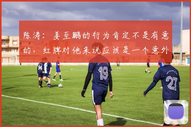 陈涛：姜至鹏的行为肯定不是有意的，红牌对他来说应该是一个意外