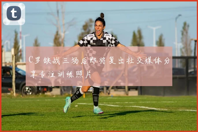 C罗缺战三场后即将复出社交媒体分享专注训练照片